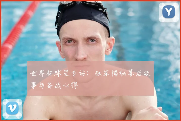 世界杯球星专访：独家揭秘幕后故事与备战心得