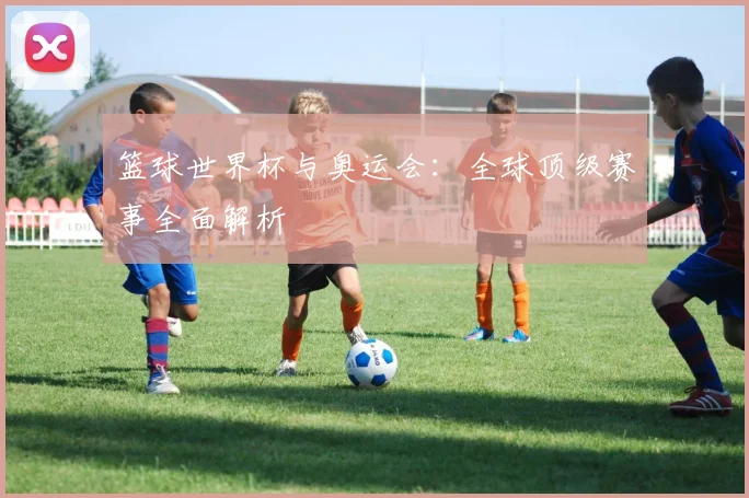 篮球世界杯与奥运会：全球顶级赛事全面解析