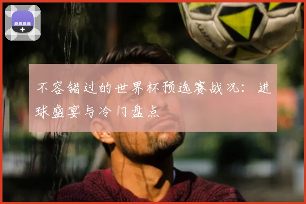 不容错过的世界杯预选赛战况：进球盛宴与冷门盘点