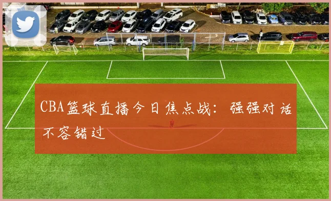 CBA篮球直播今日焦点战：强强对话不容错过