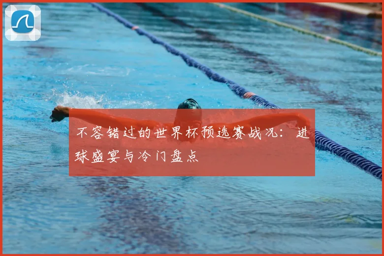 不容错过的世界杯预选赛战况：进球盛宴与冷门盘点