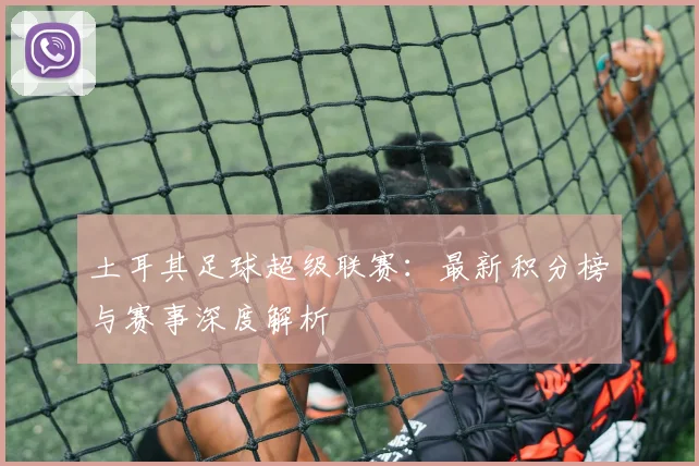 土耳其足球超级联赛：最新积分榜与赛事深度解析