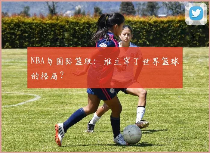 NBA与国际篮联：谁主宰了世界篮球的格局？