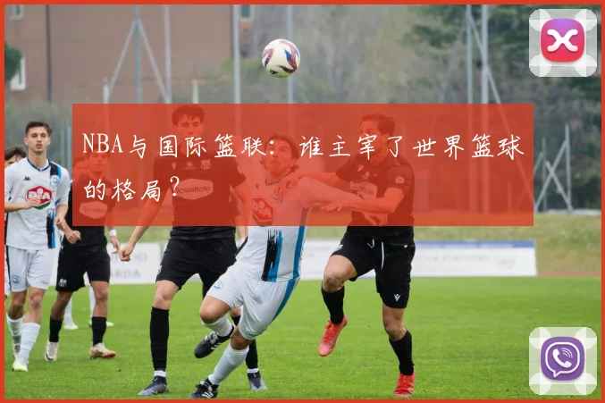 NBA与国际篮联：谁主宰了世界篮球的格局？